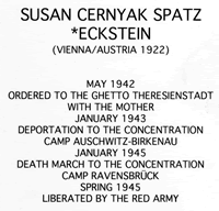 Susan Cernyak Spatz *Eckstein (Vienna/Austria 1922) May 1942 Ordered to the ghetto Theresienstadt with the mother January 1943 Deportation to the concentration camp Auschwitz-Birkenau January 1945 Death march to the concentration camp Ravensbrück Spring 1945 Liberated by the red army