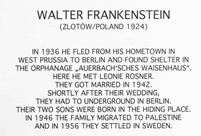 Walter Frankenstein(Zlotow/Poland 1924)In 1936 he fled from his hometown in West Prussia to Berlin and found shelter in the orphanage "Auerbach'sches Waisenhaus". Here he met Leonie Rösner. They got Married in 1942. Shortly after their wedding, they had to underground in Berlin. Their two sons were born in the hiding place. In 1946 the family migrated to Palestine. And in 1956 they settled in Sweden.
